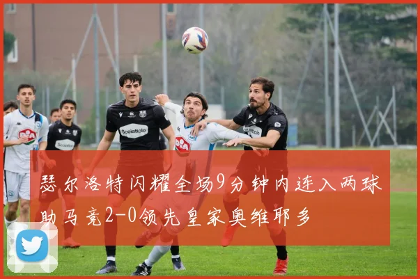 瑟尔洛特闪耀全场9分钟内连入两球助马竞2-0领先皇家奥维耶多