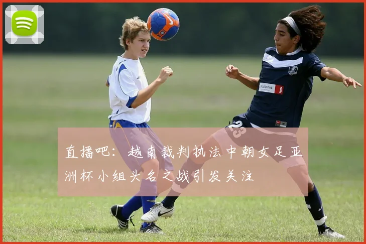 直播吧：越南裁判执法中朝女足亚洲杯小组头名之战引发关注