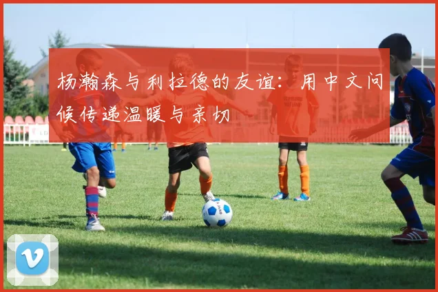 杨瀚森与利拉德的友谊：用中文问候传递温暖与亲切