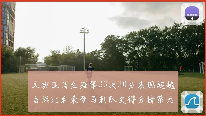 文班亚马生涯第33次30分表现超越吉诺比利荣登马刺队史得分榜第九位