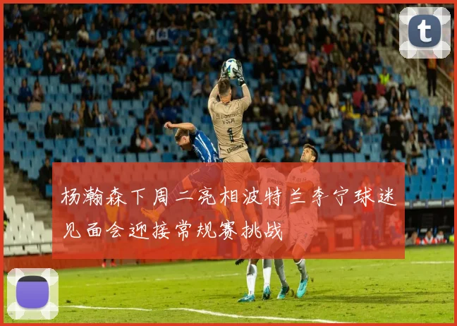 杨瀚森下周二亮相波特兰李宁球迷见面会迎接常规赛挑战