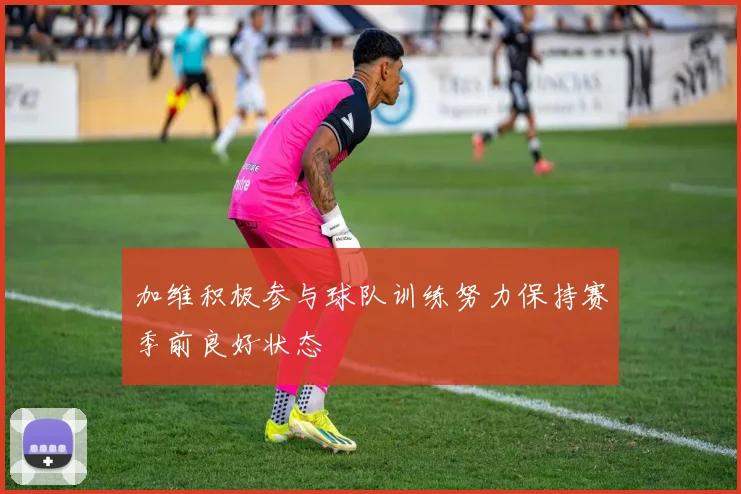 加维积极参与球队训练努力保持赛季前良好状态