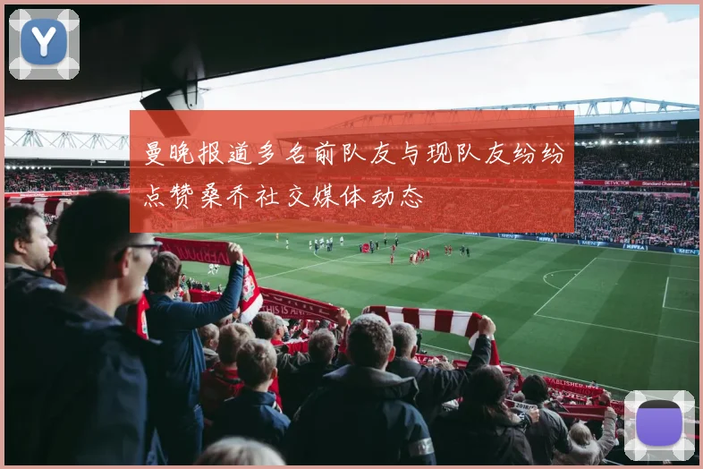 曼晚报道多名前队友与现队友纷纷点赞桑乔社交媒体动态