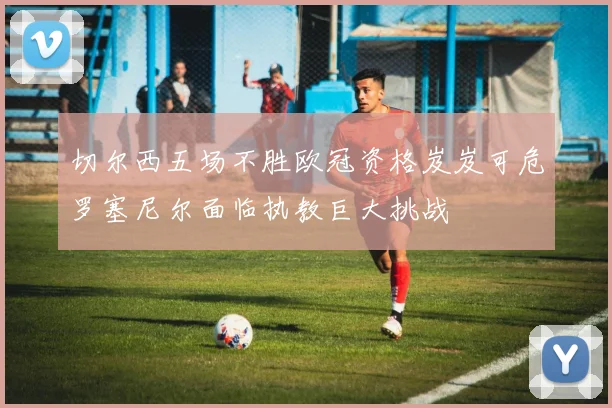 切尔西五场不胜欧冠资格岌岌可危罗塞尼尔面临执教巨大挑战