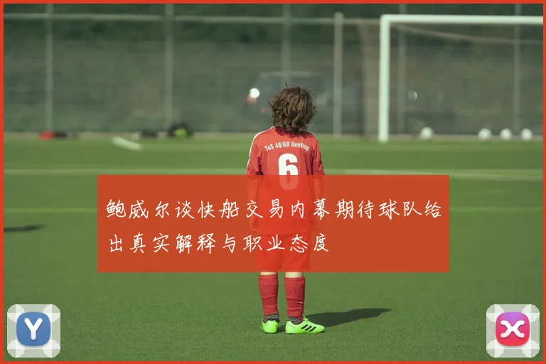 鲍威尔谈快船交易内幕期待球队给出真实解释与职业态度