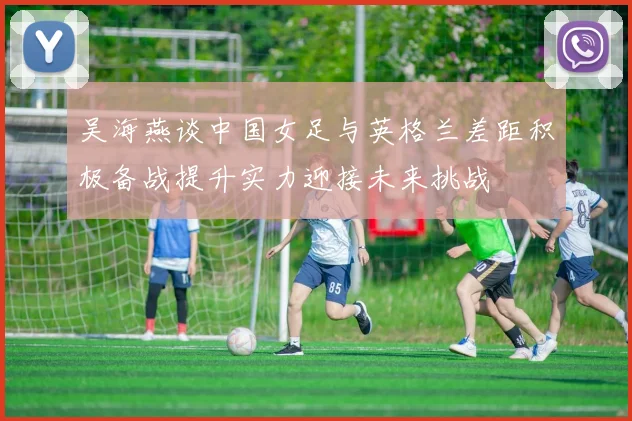 吴海燕谈中国女足与英格兰差距积极备战提升实力迎接未来挑战