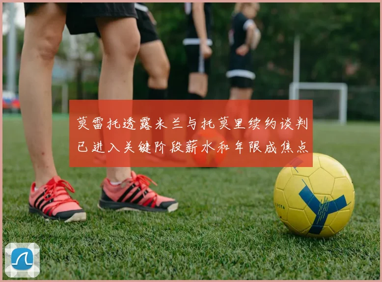 莫雷托透露米兰与托莫里续约谈判已进入关键阶段薪水和年限成焦点