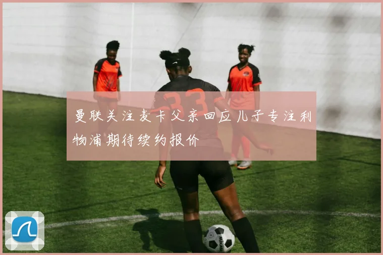 曼联关注麦卡父亲回应儿子专注利物浦期待续约报价