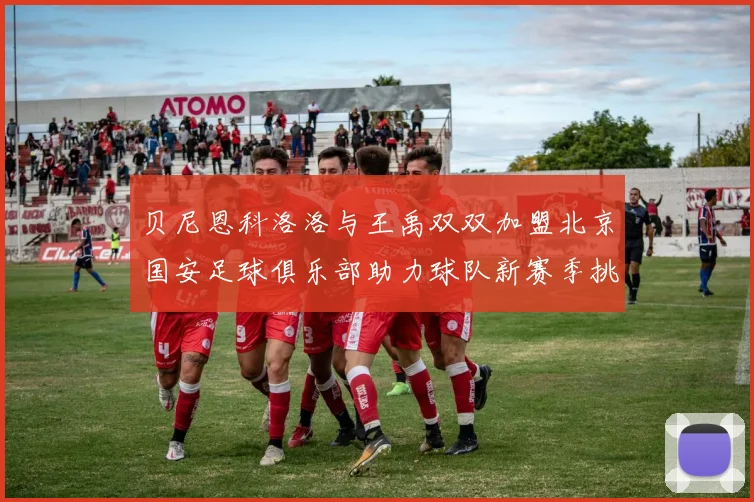 贝尼恩科洛洛与王禹双双加盟北京国安足球俱乐部助力球队新赛季挑战