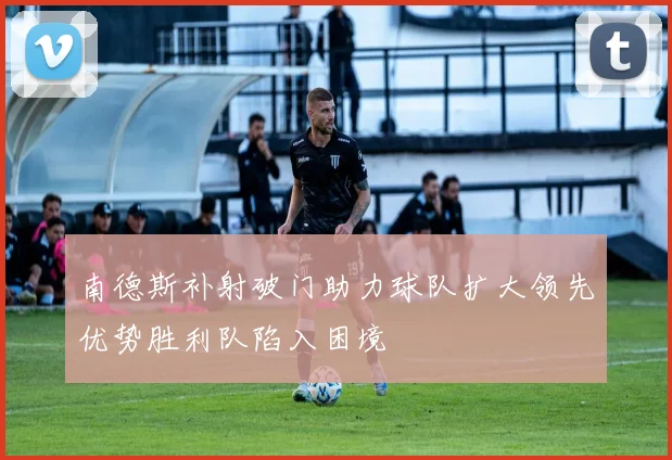 南德斯补射破门助力球队扩大领先优势胜利队陷入困境