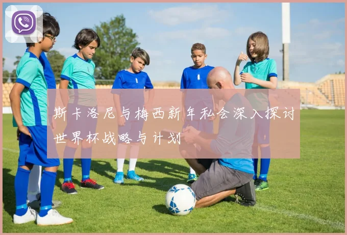斯卡洛尼与梅西新年私会深入探讨世界杯战略与计划
