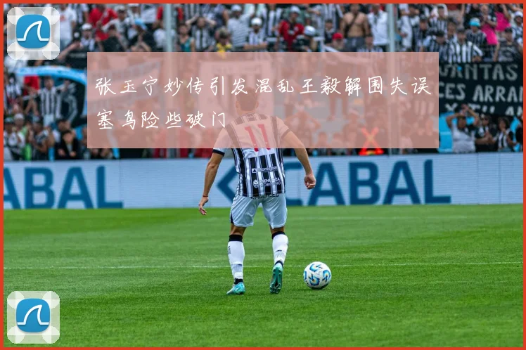 张玉宁妙传引发混乱王毅解围失误塞鸟险些破门