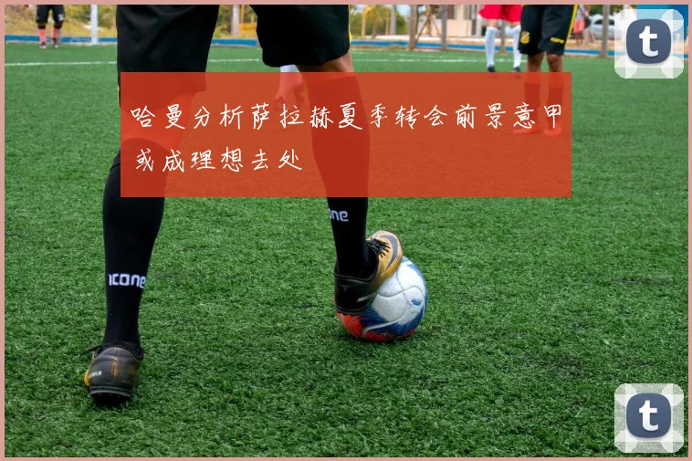 哈曼分析萨拉赫夏季转会前景意甲或成理想去处