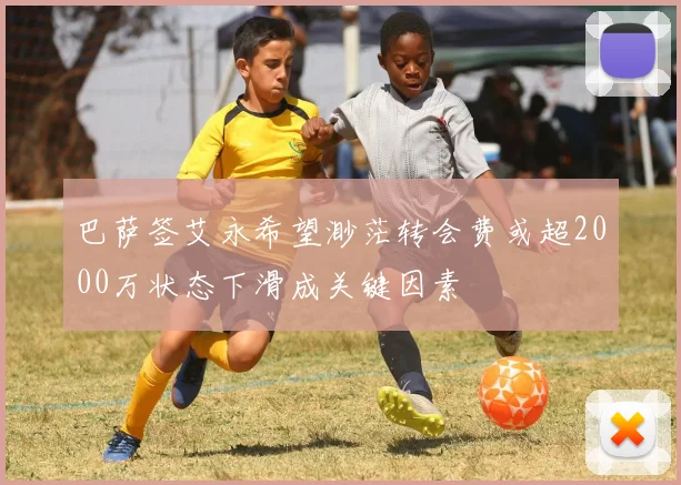 巴萨签艾永希望渺茫转会费或超2000万状态下滑成关键因素