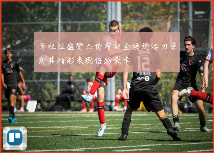 马祖拉盛赞杰伦布朗全场统治力亲历其精彩表现倍感荣幸