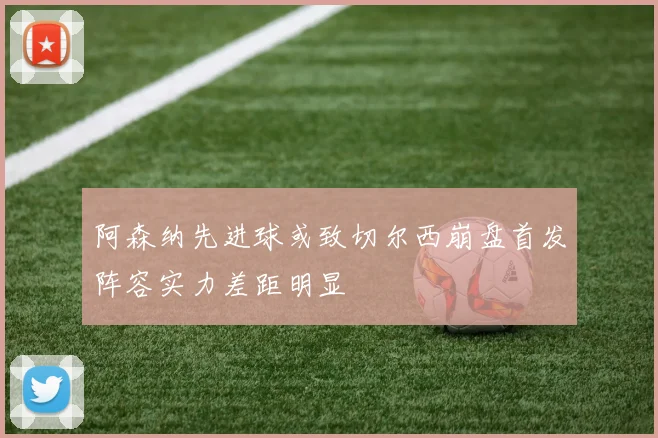 阿森纳先进球或致切尔西崩盘首发阵容实力差距明显