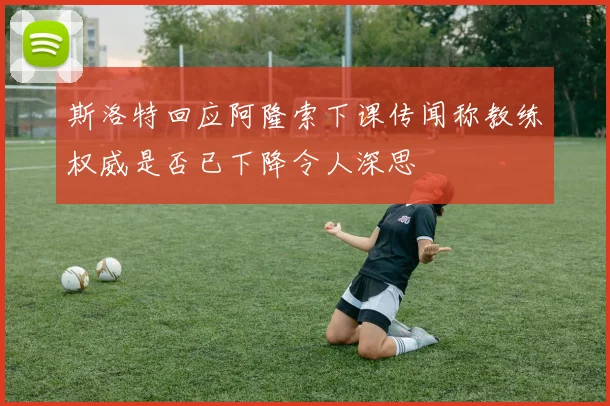 斯洛特回应阿隆索下课传闻称教练权威是否已下降令人深思