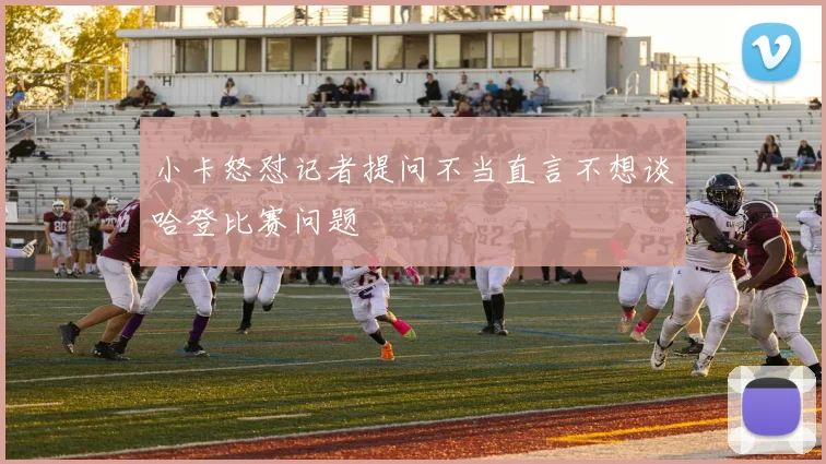 小卡怒怼记者提问不当直言不想谈哈登比赛问题