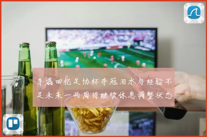 李磊回忆足协杯夺冠泪水与经验不足未来一两周将继续休息调整状态