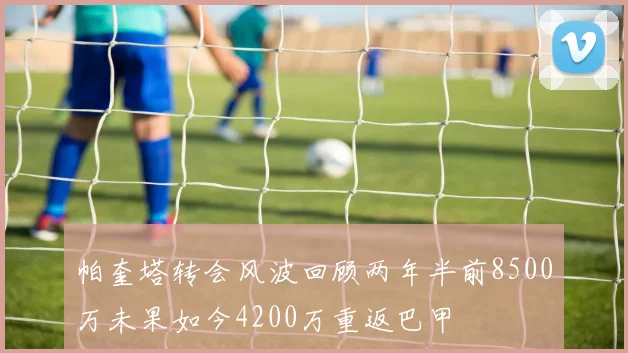 帕奎塔转会风波回顾两年半前8500万未果如今4200万重返巴甲