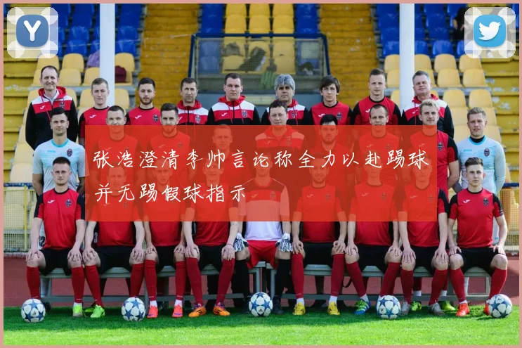 张浩澄清李帅言论称全力以赴踢球并无踢假球指示
