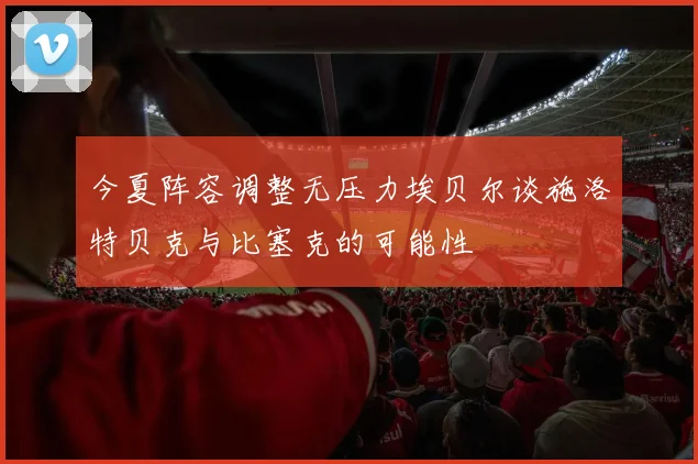 今夏阵容调整无压力埃贝尔谈施洛特贝克与比塞克的可能性