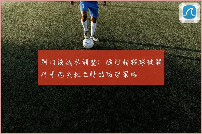 阿门谈战术调整：通过转移球破解对手包夹杜兰特的防守策略