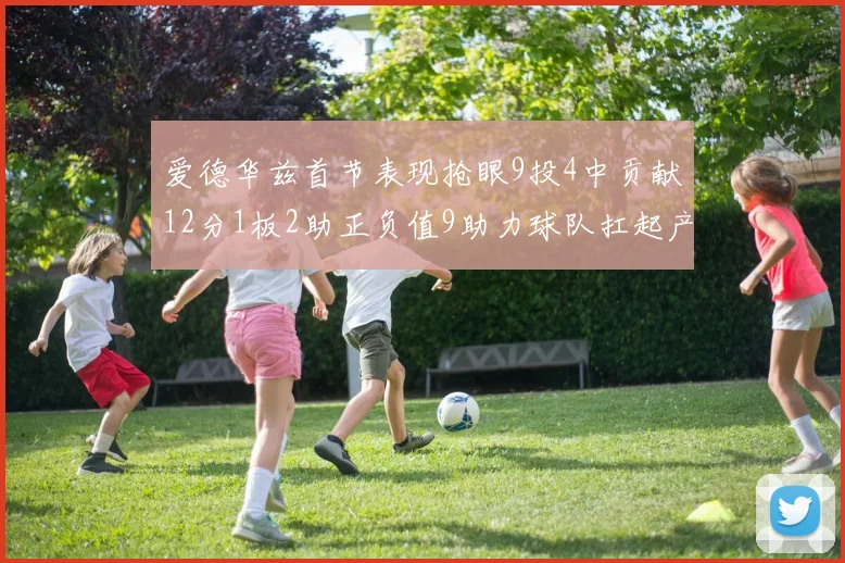 爱德华兹首节表现抢眼9投4中贡献12分1板2助正负值9助力球队扛起产量