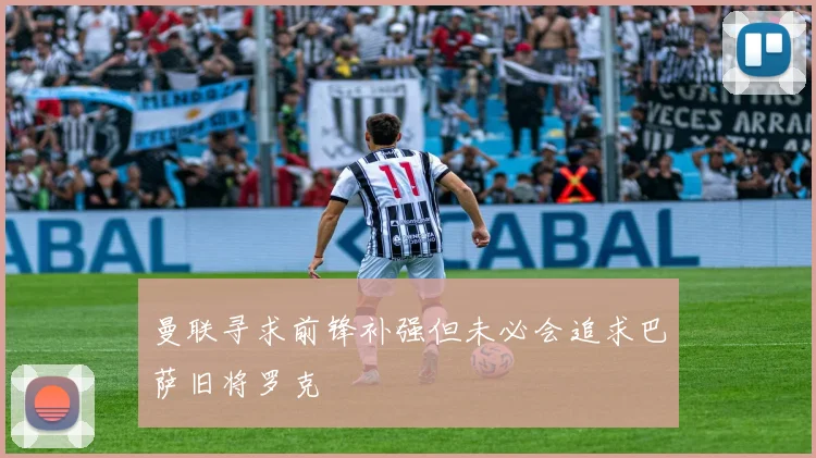 曼联寻求前锋补强但未必会追求巴萨旧将罗克