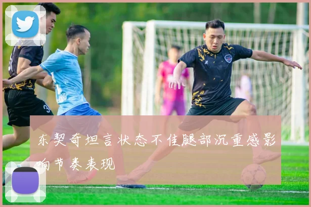 东契奇坦言状态不佳腿部沉重感影响节奏表现