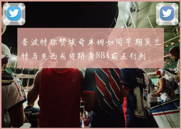 香波特称赞埃奇库姆如同早期莫兰特马克西或将跻身NBA前五行列