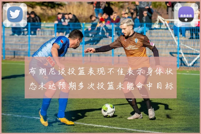 布朗尼谈投篮表现不佳表示身体状态未达预期多次投篮未能命中目标