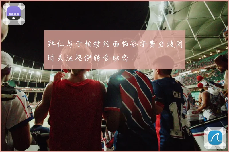 拜仁与于帕续约面临签字费分歧同时关注格伊转会动态