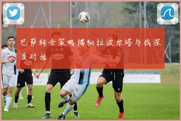 巴萨转会策略揭秘拉波尔塔与我深度对话