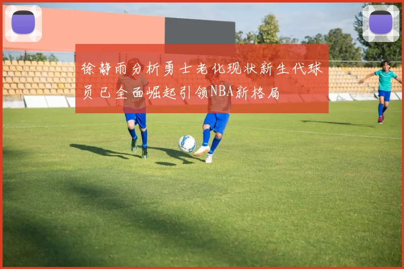 徐静雨分析勇士老化现状新生代球员已全面崛起引领NBA新格局