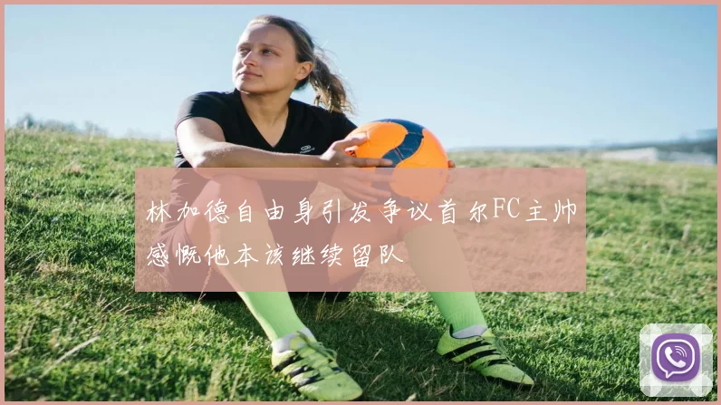 林加德自由身引发争议首尔FC主帅感慨他本该继续留队