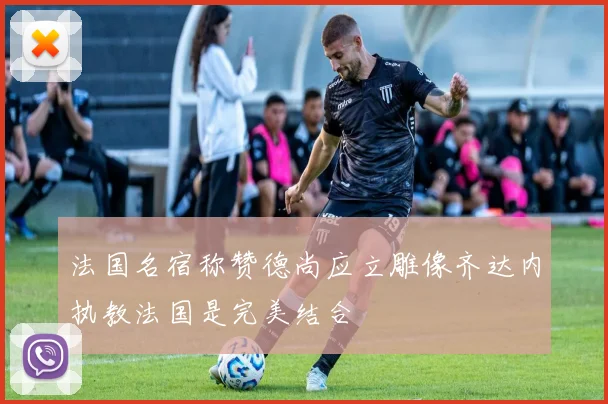 法国名宿称赞德尚应立雕像齐达内执教法国是完美结合